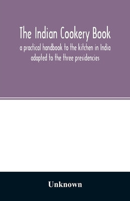 The Indian cookery book: a practical handbook to the kitchen in India: adapted to the three presidencies by Unknown