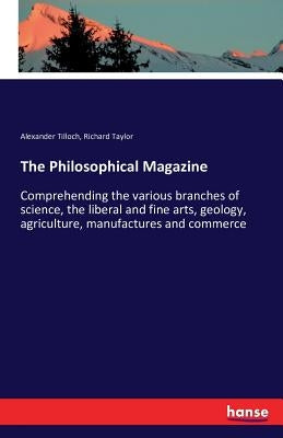 The Philosophical Magazine: Comprehending the various branches of science, the liberal and fine arts, geology, agriculture, manufactures and commerce by Tilloch, Alexander