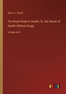 The Royal Road to Health; Or, the Secret of Health Without Drugs: in large print by Tyrrell, Chas a.