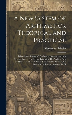 A New System of Arithmetick Theorical and Practical: Wherein the Science of Numbers Is Demonstrated in a Regular Course Frm Its First Principles, Thro by Malcolm, Alexander