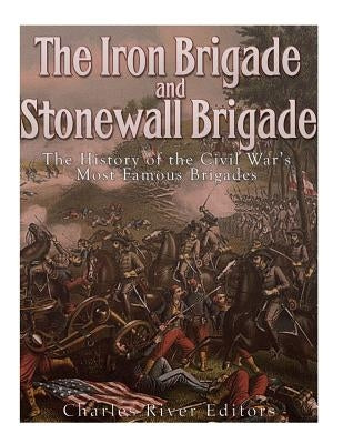 The Iron Brigade and Stonewall Brigade: The History of the Civil War's Most Famous Brigades by Charles River Editors
