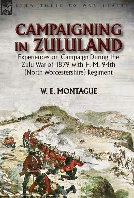 Campaigning in Zuluand: Experiences on Campaign During the Zulu War of 1879 with H. M. 94th (North Worcestershire) Regiment by Montague, W. E.