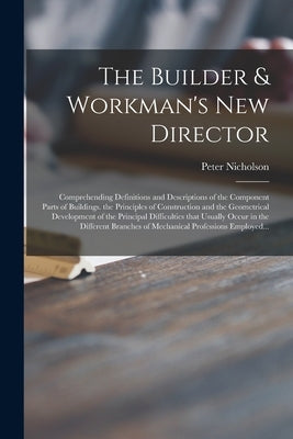 The Builder & Workman's New Director: Comprehending Definitions and Descriptions of the Component Parts of Buildings. the Principles of Construction a by Nicholson, Peter 1765-1844