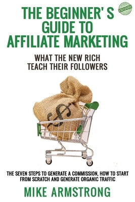 The Beginner's Guide to Affiliate Marketing: What the New Rich Teach Their Followers: The Seven Steps to Generate a Commission, How to Start from Scra by Armstrong, Mike