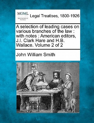 A selection of leading cases on various branches of the law: with notes: American editors, J.I. Clark Hare and H.B. Wallace. Volume 2 of 2 by Smith, John William