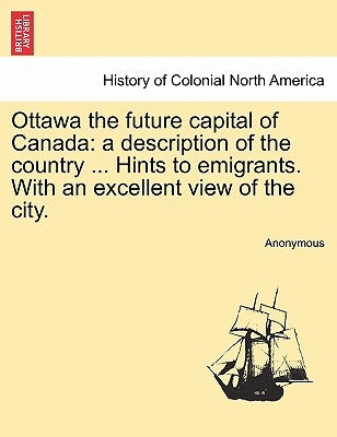 Ottawa the Future Capital of Canada: A Description of the Country ... Hints to Emigrants. with an Excellent View of the City. by Anonymous