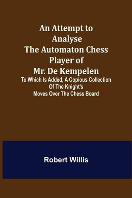An Attempt to Analyse the Automaton Chess Player of Mr. De Kempelen; To Which is Added, a Copious Collection of the Knight's Moves over the Chess Boar by Willis, Robert