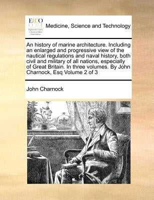 An history of marine architecture. Including an enlarged and progressive view of the nautical regulations and naval history, both civil and military o by Charnock, John