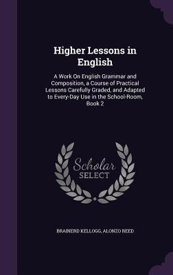 Higher Lessons in English: A Work On English Grammar and Composition, a Course of Practical Lessons Carefully Graded, and Adapted to Every-Day Us by Kellogg, Brainerd