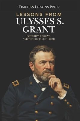 Lessons from Ulysses S. Grant: Integrity, Resolve, and the Courage to Lead by Lessons Press, Timeless