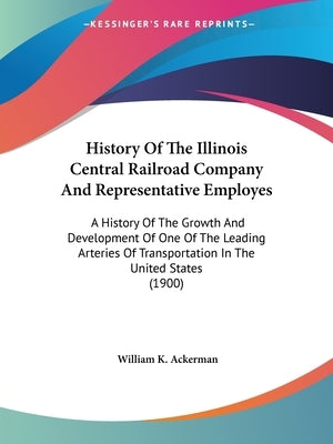 History Of The Illinois Central Railroad Company And Representative Employes: A History Of The Growth And Development Of One Of The Leading Arteries O by Ackerman, William K.