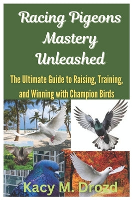 Racing Pigeons Mastery Unleashed: The Ultimate Guide to Raising, Training, and Winning with Champion Birds by M. Drozd, Kacy