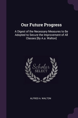 Our Future Progress: A Digest of the Necessary Measures to Be Adopted to Secure the Improvement of All Classes [By A.a. Walton] by Walton, Alfred A.