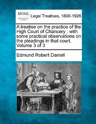 A treatise on the practice of the High Court of Chancery: with some practical observations on the pleadings in that court. Volume 3 of 3 by Daniell, Edmund Robert