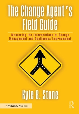 The Change Agent's Field Guide: Mastering the Intersections of Change Management and Continuous Improvement by Stone, Kyle Bradley