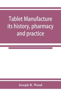 Tablet manufacture; its history, pharmacy and practice by R. Wood, Joseph
