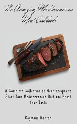 The Amazing Mediterranean Meat Cookbook: A Complete Collection of Meat Recipes to Start Your Mediterranean Diet and Boost Your Taste by Morton, Raymond