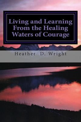 Living and Learning From the Healing Waters of Courage by Wright, Heather D.
