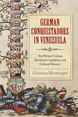 German Conquistadors in Venezuela: The Welsers' Colony, Racialized Capitalism, and Cultural Memory by Montenegro, Giovanna