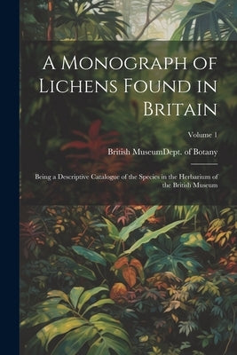 A Monograph of Lichens Found in Britain: Being a Descriptive Catalogue of the Species in the Herbarium of the British Museum; Volume 1 by British Museum (Natural History) Dept