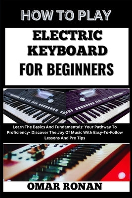 How to Play Electric Keyboard for Beginners: Learn The Basics And Fundamentals: Your Pathway To Proficiency- Discover The Joy Of Music With Easy-To-Fo by Ronan, Omar