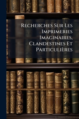 Recherches Sur Les Imprimeries Imaginaires, Clandestines Et Particulières by Brunet, Gustave