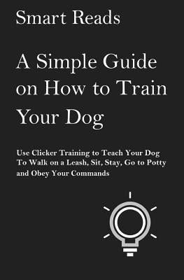 A Simple Guide on How to Train Your Dog: Use Clicker Training to Teach Your Dog to Walk on a Leash, Sit, Stay, Go to Potty and Obey Your Commands by Reads, Smart