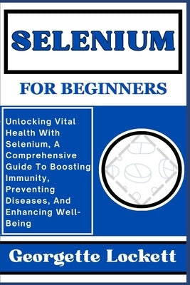 Selenium for Beginners: Unlocking Vital Health With Selenium, A Comprehensive Guide To Boosting Immunity, Preventing Diseases, And Enhancing W by Lockett, Georgette