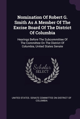 Nomination Of Robert G. Smith As A Member Of The Excise Board Of The District Of Columbia: Hearings Before The Subcommittee Of The Committee On The Di by United States Senate Committee on Distr