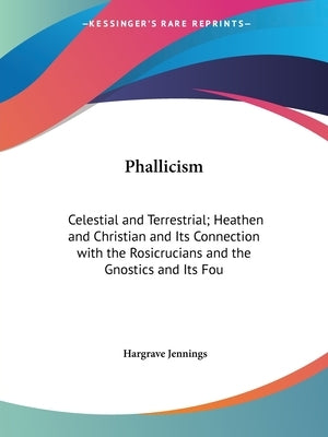 Phallicism: Celestial and Terrestrial; Heathen and Christian and Its Connection with the Rosicrucians and the Gnostics and Its Fou by Jennings, Hargrave