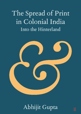 The Spread of Print in Colonial India: Into the Hinterland by Gupta, Abhijit