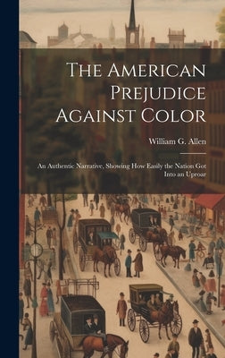 The American Prejudice Against Color: An Authentic Narrative, Showing How Easily the Nation Got into an Uproar by Allen, William G.