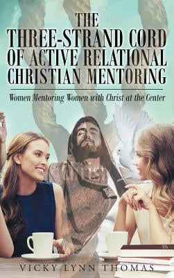 The Three-Strand Cord of Active Relational Christian Mentoring: Women Mentoring Women with Christ at the Center by Thomas, Vicky Lynn
