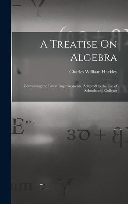 A Treatise On Algebra: Containing the Latest Improvements. Adapted to the Use of Schools and Colleges by Hackley, Charles William