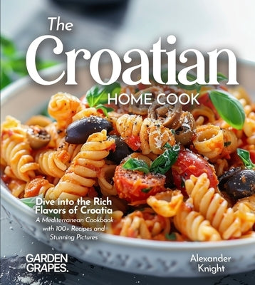 The Croatian Home Cook: Dive into the Rich Flavors of Croatia - A European Cuisine Cookbook with 100+ Recipes and Stunning Pictures by Knight, Alexander