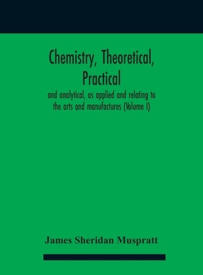 Chemistry, theoretical, practical, and analytical, as applied and relating to the arts and manufactures (Volume I) by Sheridan Muspratt, James