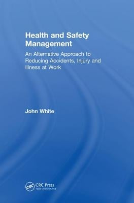 Health and Safety Management: An Alternative Approach to Reducing Accidents, Injury, and Illness at Work by White, John