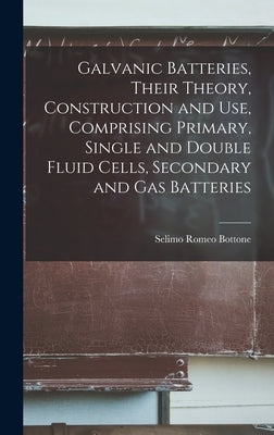 Galvanic Batteries, Their Theory, Construction and Use, Comprising Primary, Single and Double Fluid Cells, Secondary and Gas Batteries by Bottone, Selimo Romeo