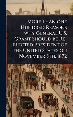 More Than one Hundred Reasons why General U.S. Grant Should be Re-elected President of the United States on November 5th, 1872 by 