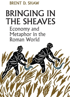 Bringing in the Sheaves: Economy and Metaphor in the Roman World by Shaw, Brent