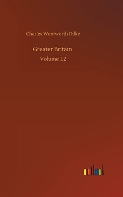 Greater Britain: Volume 1,2 by Dilke, Charles Wentworth
