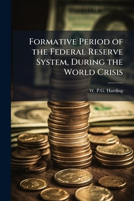 Formative Period of the Federal Reserve System, During the World Crisis by Harding, W. P. G.