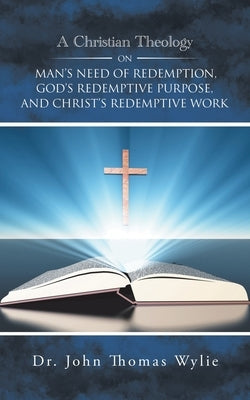 A Christian Theology on Man's Need of Redemption, God's Redemptive Purpose, and Christ's Redemptive Work by Wylie, John Thomas