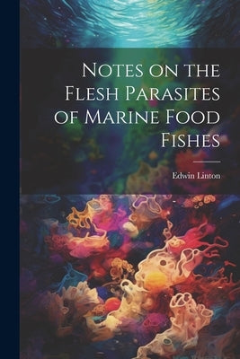 Notes on the Flesh Parasites of Marine Food Fishes by [Linton, Edwin]
