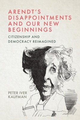 Arendt's Disappointments and Our New Beginnings: Citizenship and Democracy Reimagined by Kaufman, Peter Iver