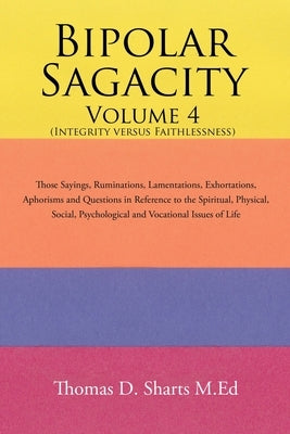 Bipolar Sagacity Volume 4 (Integrity Versus Faithlessness): Those Sayings, Ruminations, Lamentations, Exhortations, Aphorisms and Questions in Referen by Sharts M. Ed, Thomas D.