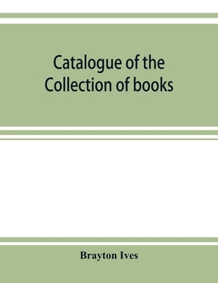 Catalogue of the collection of books and manuscripts belonging to Mr. Brayton Ives of New-York: Comprising: Early printed books, Americana, illustrate by Ives, Brayton