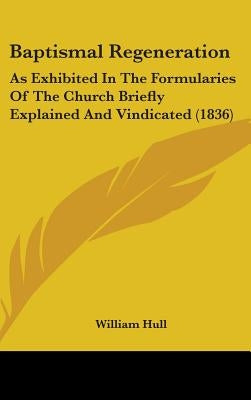 Baptismal Regeneration: As Exhibited In The Formularies Of The Church Briefly Explained And Vindicated (1836) by Hull, William