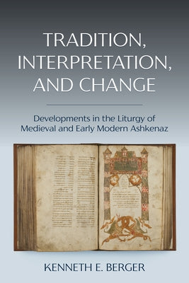 Tradition, Interpretation, and Change: Developments in the Liturgy of Medieval and Early Modern Ashkenaz by Berger, Kenneth E.