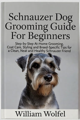 Schnauzer Dog Grooming Guide For Beginners: Step-by-Step At-Home Grooming, Coat Care, Styling and Breed-Specific Tips for a Clean, Neat and Healthy Sc by Wolfel, William